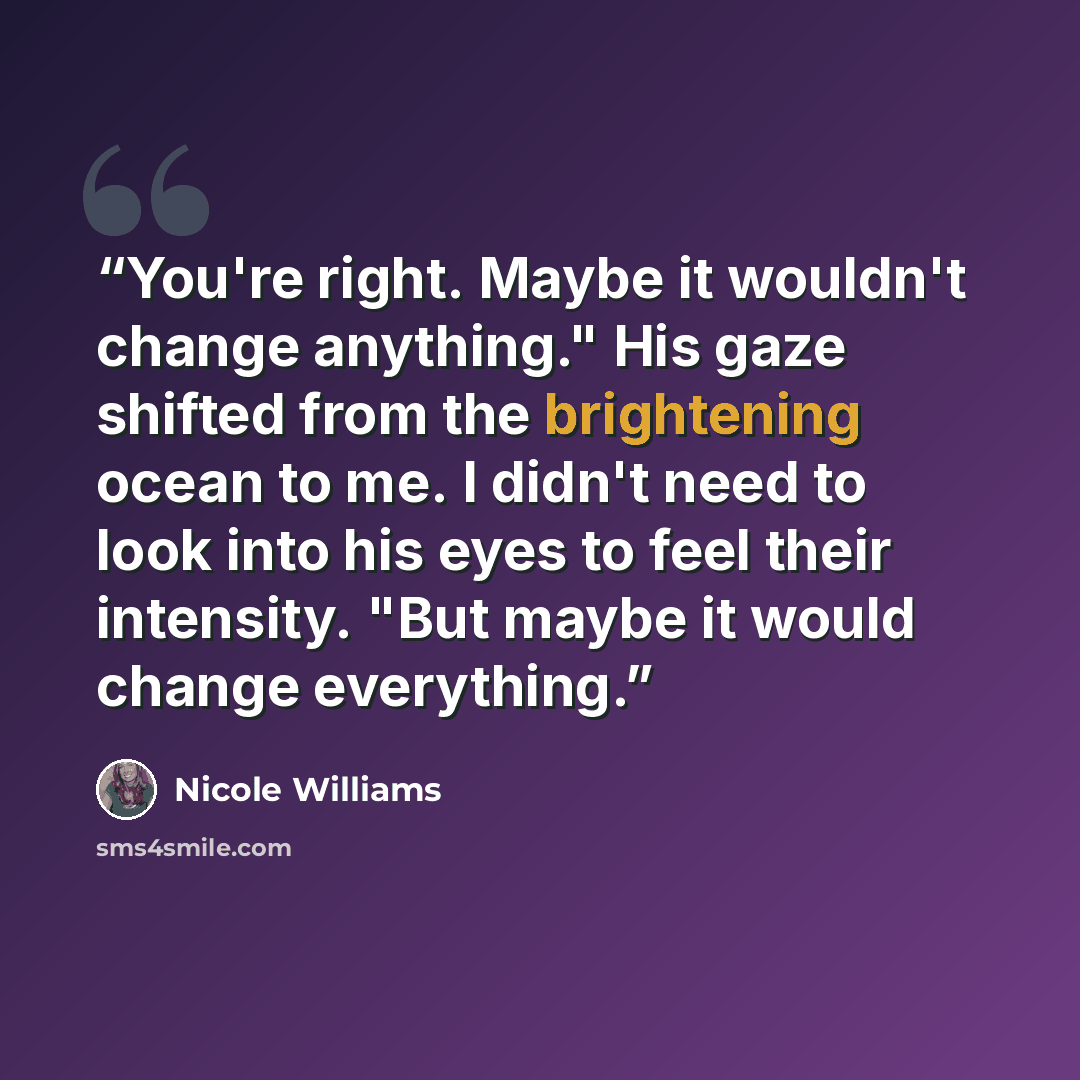 “You're right. Maybe it wouldn't change anything." His gaze shifted from the brightening ocean to me. I didn't need to look into his eyes to feel their intensity. "But maybe it would change everything.” quote by Nicole Williams