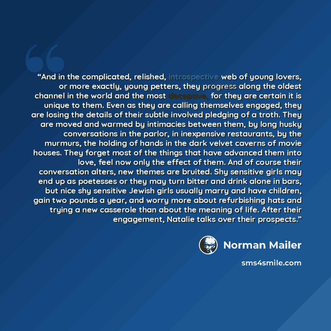 “And in the complicated, relished, introspective web of young lovers, or more exactly, young petters, they progress along the oldest channel in the world and the most deceptive, for they are certain it is unique to them. Even as they are calling themselves engaged, they are losing the details of…” quote by Norman Mailer