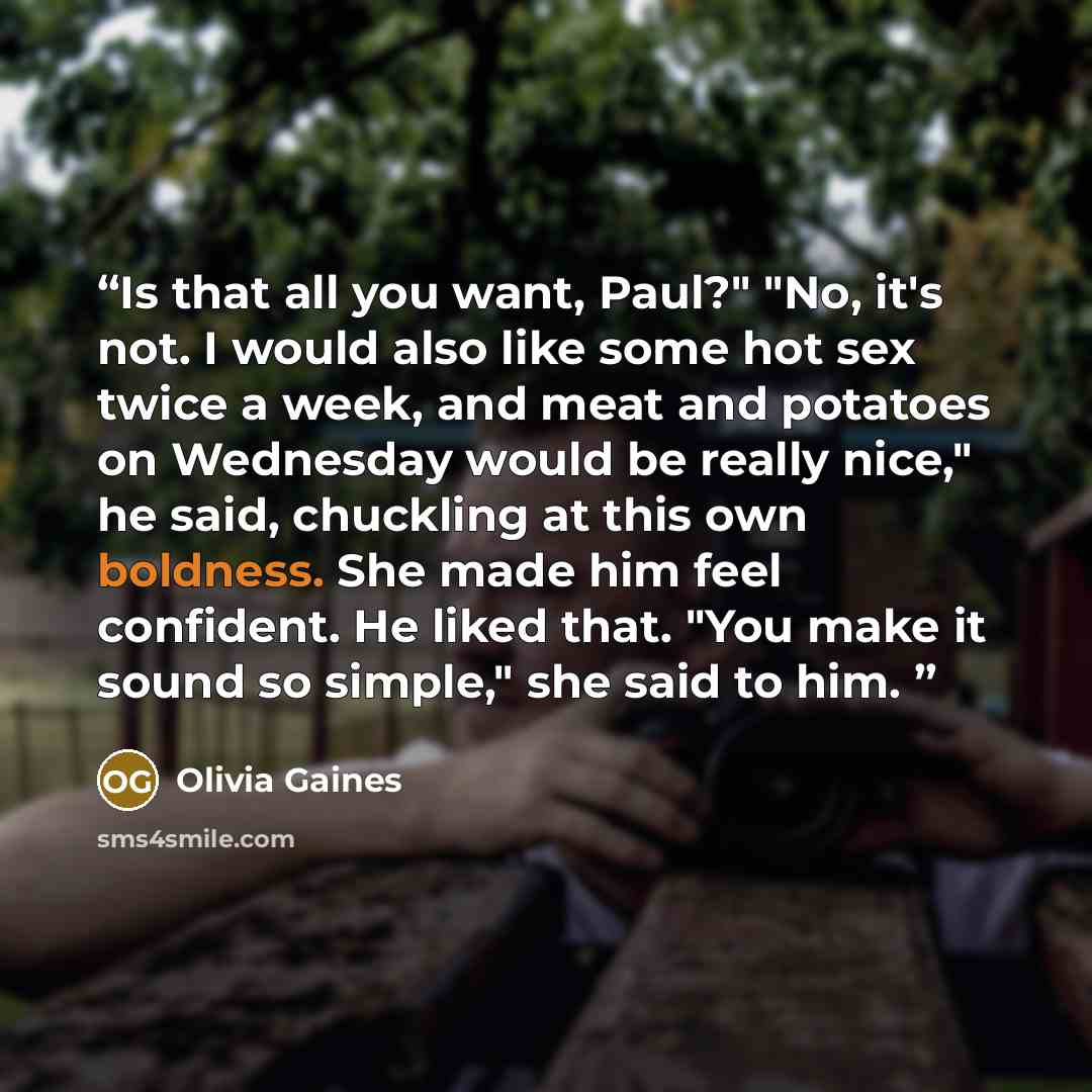 “Is that all you want, Paul?" "No, it's not. I would also like some hot sex twice a week, and meat and potatoes on Wednesday would be really nice," he said, chuckling at this own boldness. She made him feel confident. He liked that. "You make it sound so simple," she said to him.” quote by Olivia Gaines