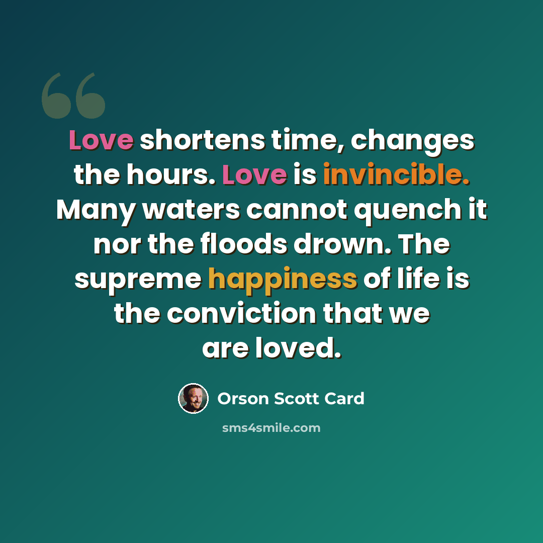 “Love shortens time, changes the hours. Love is invincible. Many waters cannot quench it nor the floods drown. The supreme happiness of life is the conviction that we are loved.” quote by Orson Scott Card