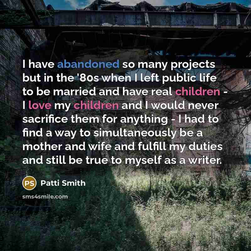 “I have abandoned so many projects but in the '80s when I left public life to be married and have real children - I love my children and I would never sacrifice them for anything - I had to find a way to simultaneously be a mother and wife and fulfill my duties and still be true to myself as a…” quote by Patti Smith