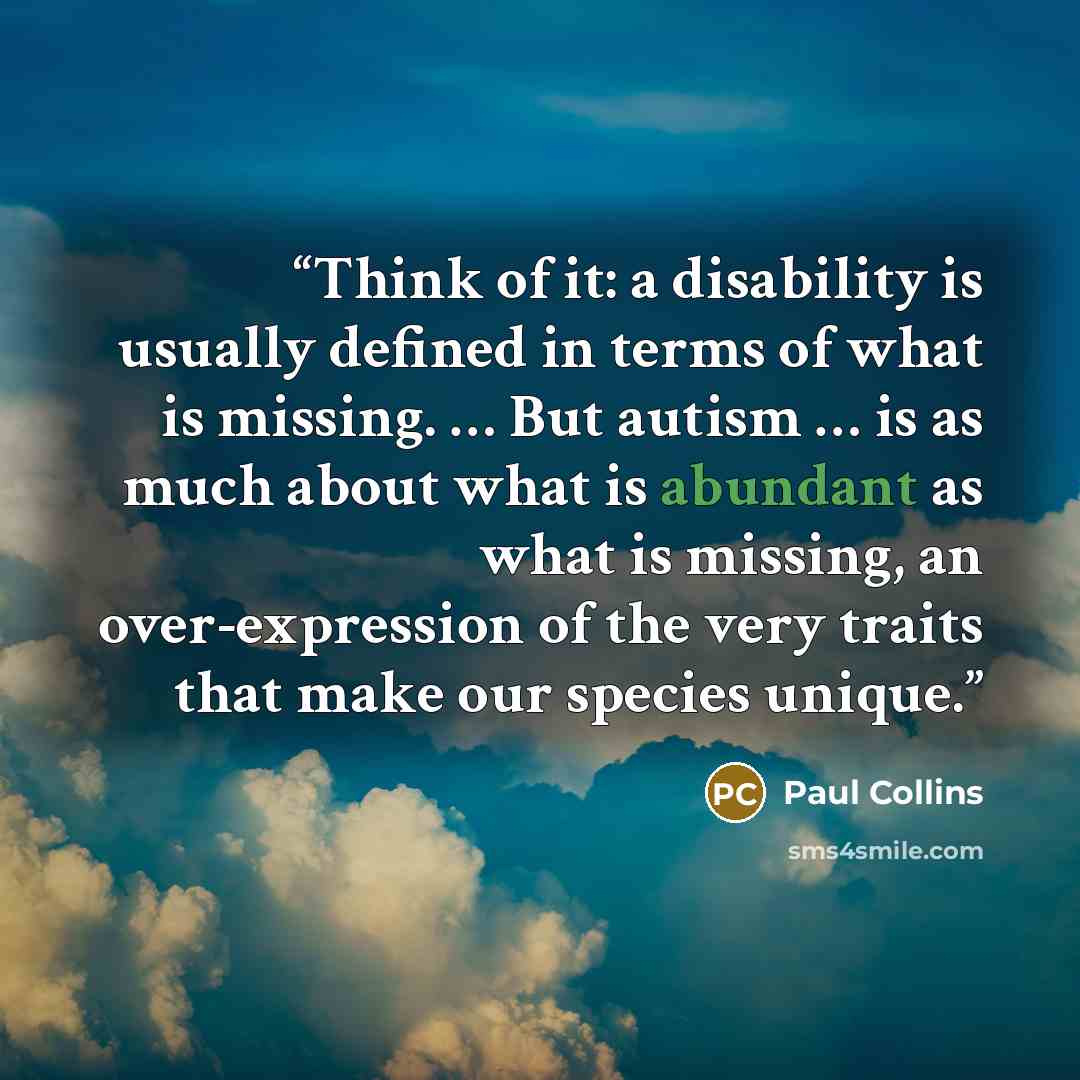 “Think of it: a disability is usually defined in terms of what is missing. … But autism … is as much about what is abundant as what is missing, an over-expression of the very traits that make our species unique.” quote by Paul Collins