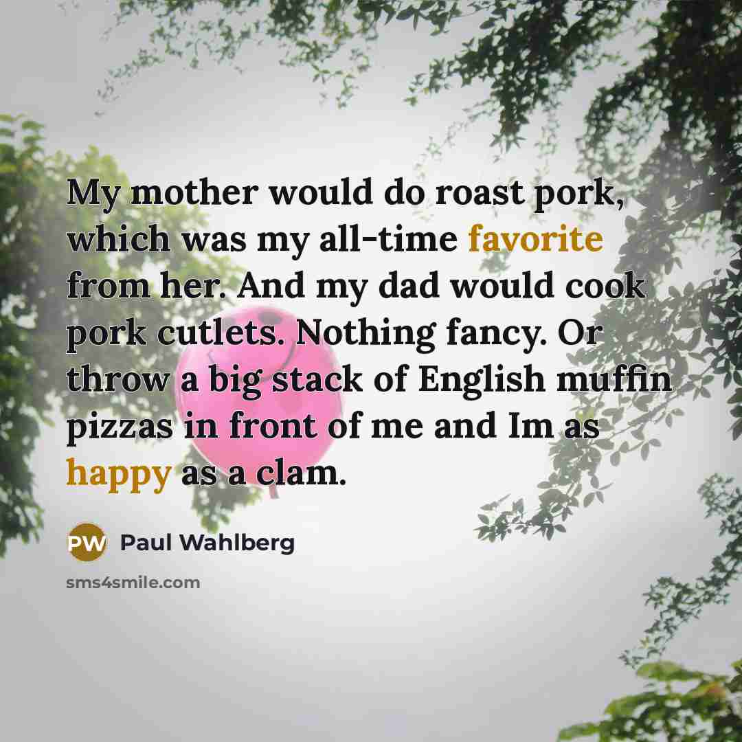 “My mother would do roast pork, which was my all-time favorite from her. And my dad would cook pork cutlets. Nothing fancy. Or throw a big stack of English muffin pizzas in front of me and Im as happy as a clam.” quote by Paul Wahlberg