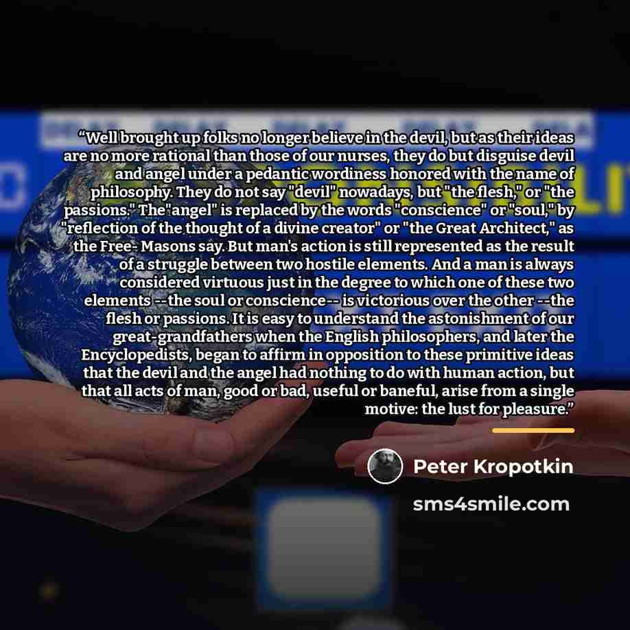 “Well brought up folks no longer believe in the devil, but as their ideas are no more rational than those of our nurses, they do but disguise devil and angel under a pedantic wordiness honored with the name of philosophy. They do not say "devil" nowadays, but "the flesh," or "the passions."…” quote by Peter Kropotkin