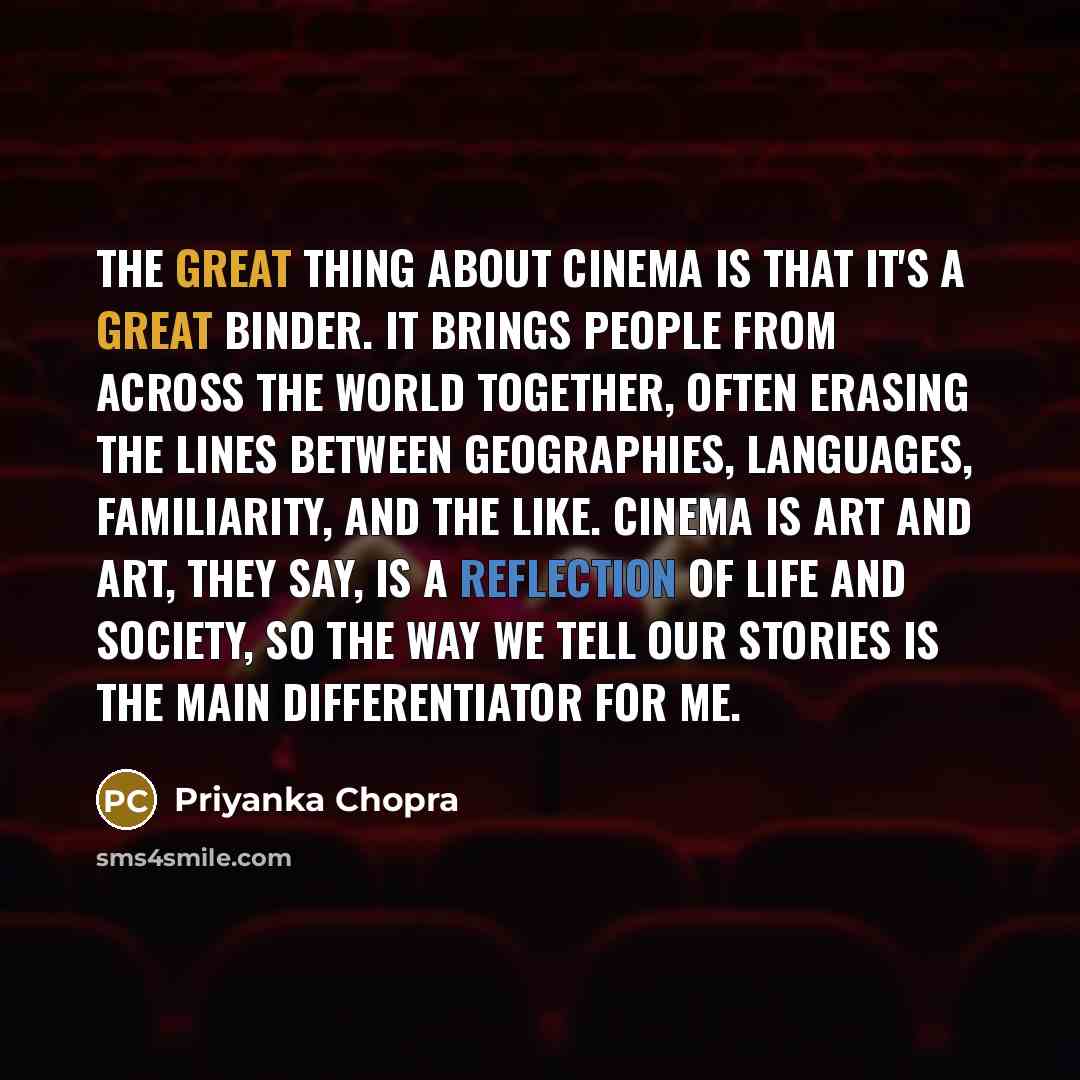 “The great thing about cinema is that it's a great binder. It brings people from across the world together, often erasing the lines between geographies, languages, familiarity, and the like. Cinema is art and art, they say, is a reflection of life and society, so the way we tell our stories is the…” quote by Priyanka Chopra