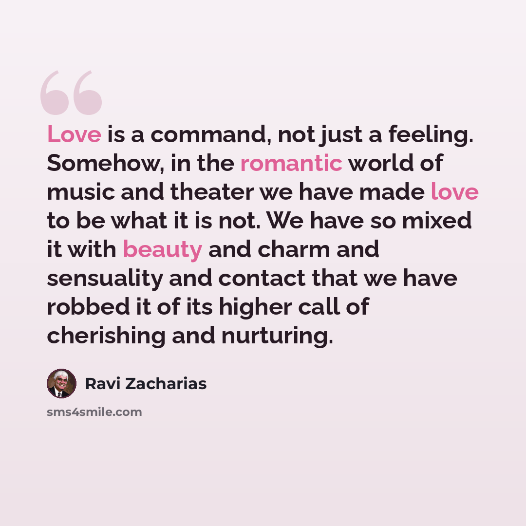 “Love is a command, not just a feeling. Somehow, in the romantic world of music and theater we have made love to be what it is not. We have so mixed it with beauty and charm and sensuality and contact that we have robbed it of its higher call of cherishing and nurturing.” quote by Ravi Zacharias