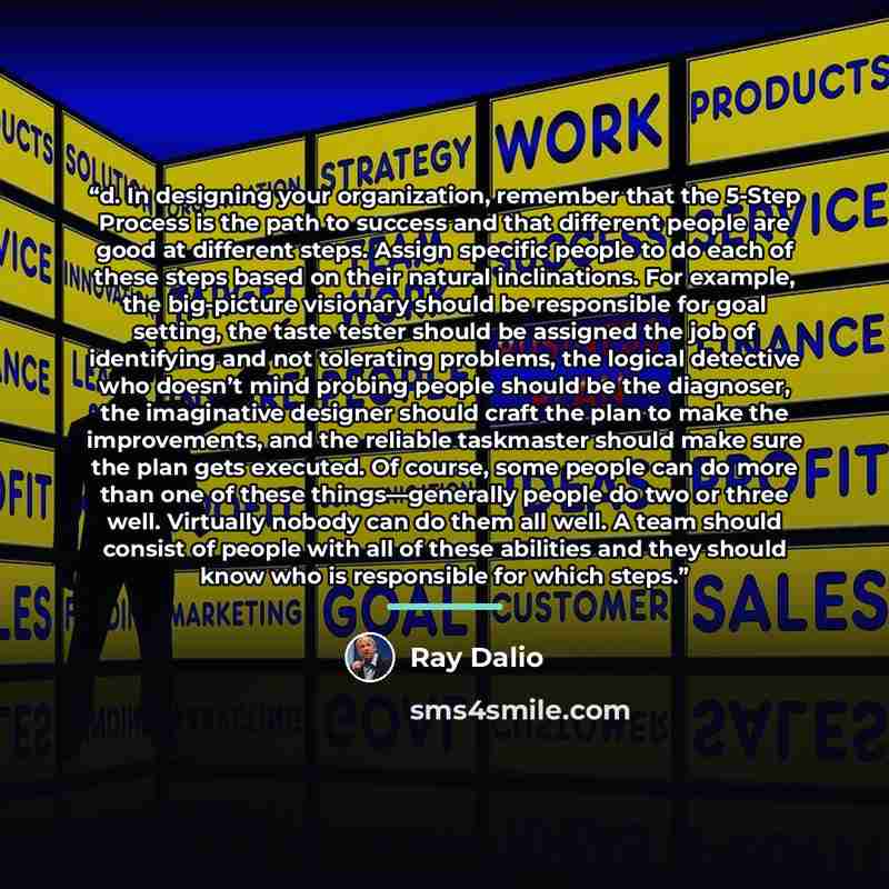 “d. In designing your organization, remember that the 5-Step Process is the path to success and that different people are good at different steps. Assign specific people to do each of these steps based on their natural inclinations. For example, the big-picture visionary should be responsible for…” quote by Ray Dalio