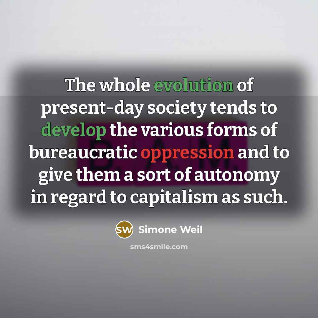 “The whole evolution of present-day society tends to develop the various forms of bureaucratic oppression and to give them a sort of autonomy in regard to capitalism as such.” quote by Simone Weil
