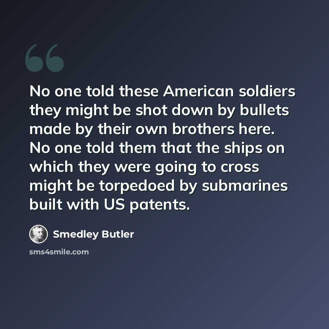 “No one told these American soldiers they might be shot down by bullets made by their own brothers here. No one told them that the ships on which they were going to cross might be torpedoed by submarines built with US patents.” quote by Smedley Butler