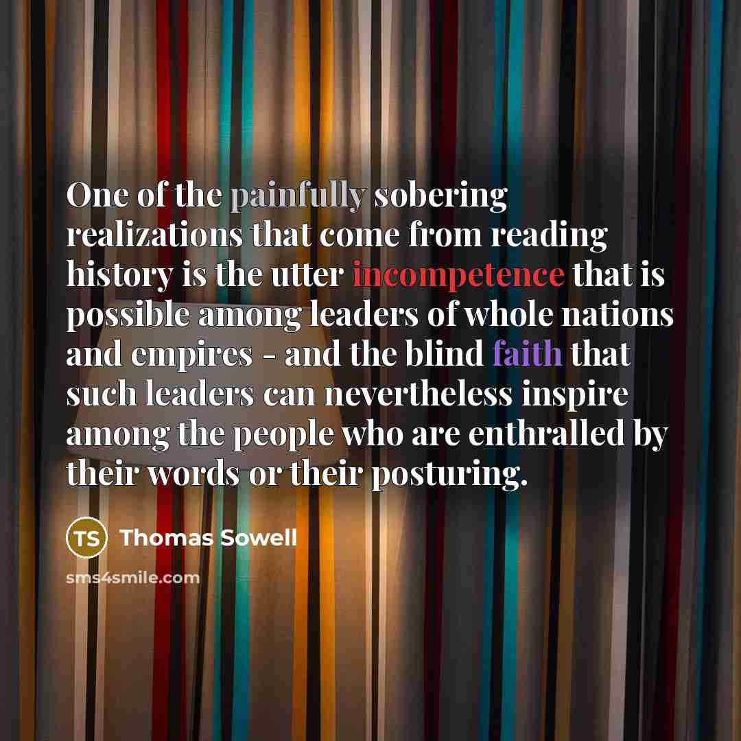 “One of the painfully sobering realizations that come from reading history is the utter incompetence that is possible among leaders of whole nations and empires - and the blind faith that such leaders can nevertheless inspire among the people who are enthralled by their words or their posturing.” quote by Thomas Sowell