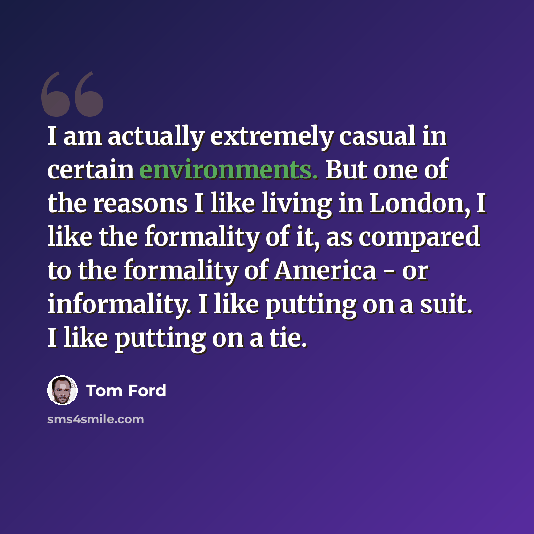 “I am actually extremely casual in certain environments. But one of the reasons I like living in London, I like the formality of it, as compared to the formality of America - or informality. I like putting on a suit. I like putting on a tie.” quote by Tom Ford