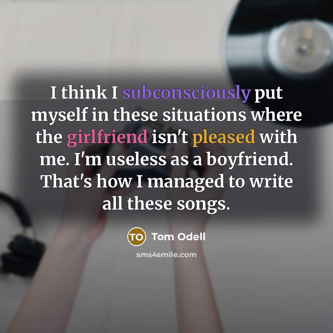“I think I subconsciously put myself in these situations where the girlfriend isn't pleased with me. I'm useless as a boyfriend. That's how I managed to write all these songs.” quote by Tom Odell