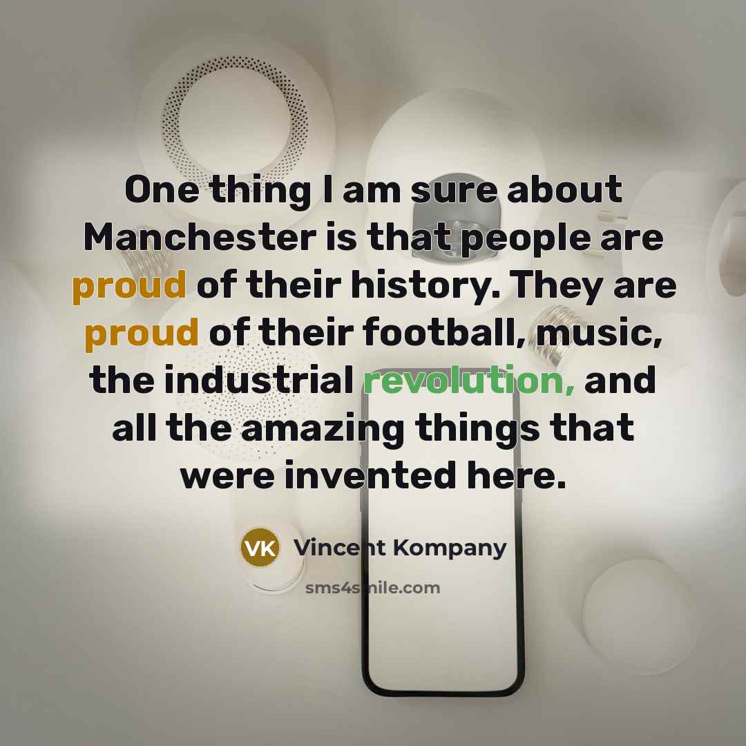 “One thing I am sure about Manchester is that people are proud of their history. They are proud of their football, music, the industrial revolution, and all the amazing things that were invented here.” quote by Vincent Kompany