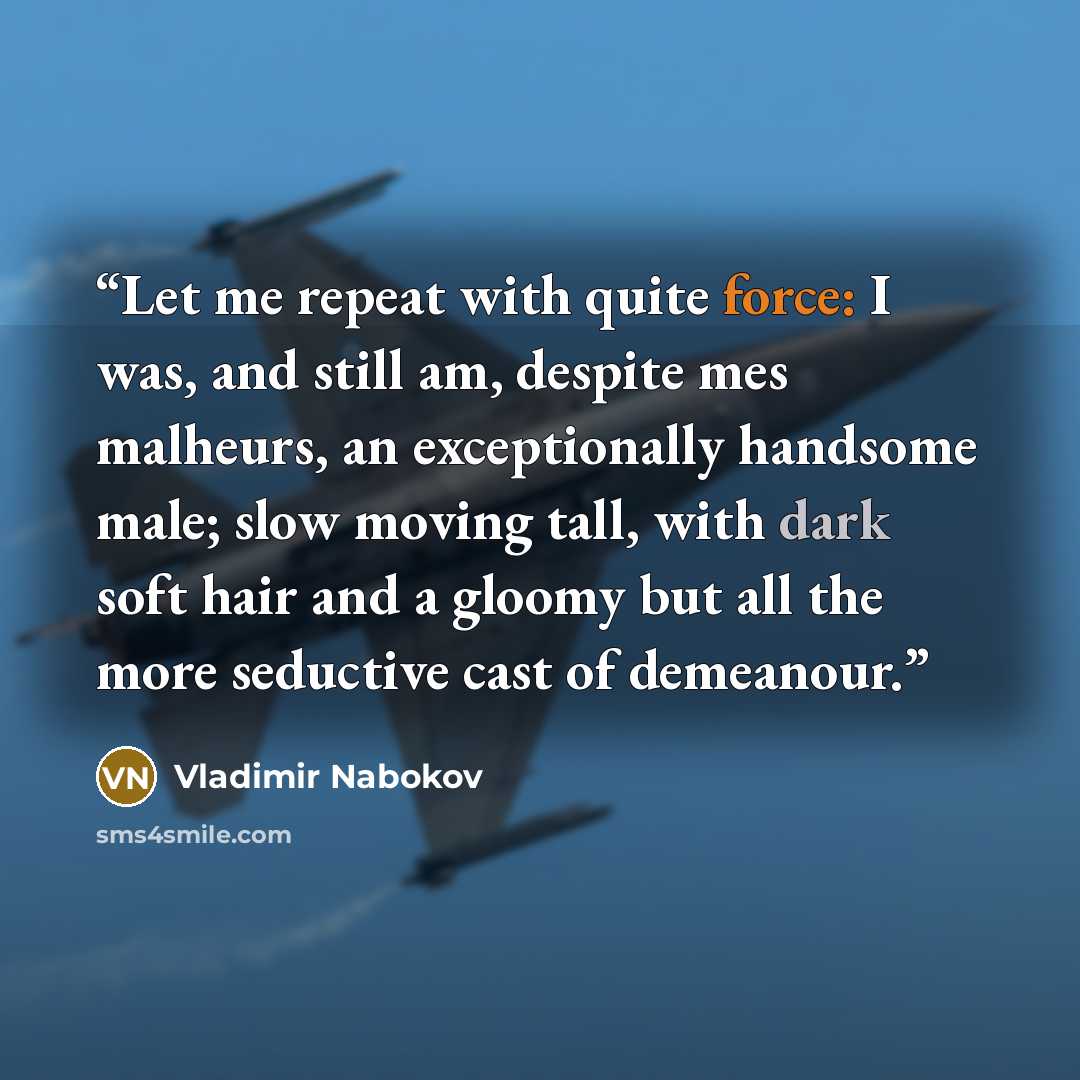 “Let me repeat with quite force: I was, and still am, despite mes malheurs, an exceptionally handsome male; slow moving tall, with dark soft hair and a gloomy but all the more seductive cast of demeanour.” quote by Vladimir Nabokov