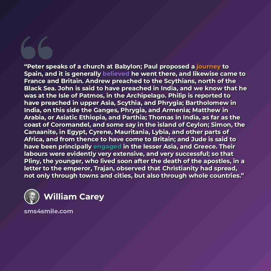“Peter speaks of a church at Babylon; Paul proposed a journey to Spain, and it is generally believed he went there, and likewise came to France and Britain. Andrew preached to the Scythians, north of the Black Sea. John is said to have preached in India, and we know that he was at the Isle of…” quote by William Carey