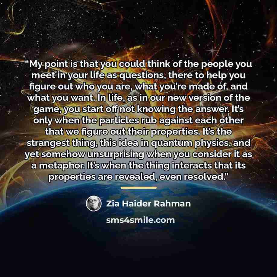 “My point is that you could think of the people you meet in your life as questions, there to help you figure out who you are, what you’re made of, and what you want. In life, as in our new version of the game, you start off not knowing the answer. It’s only when the particles rub against each other…” quote by Zia Haider Rahman