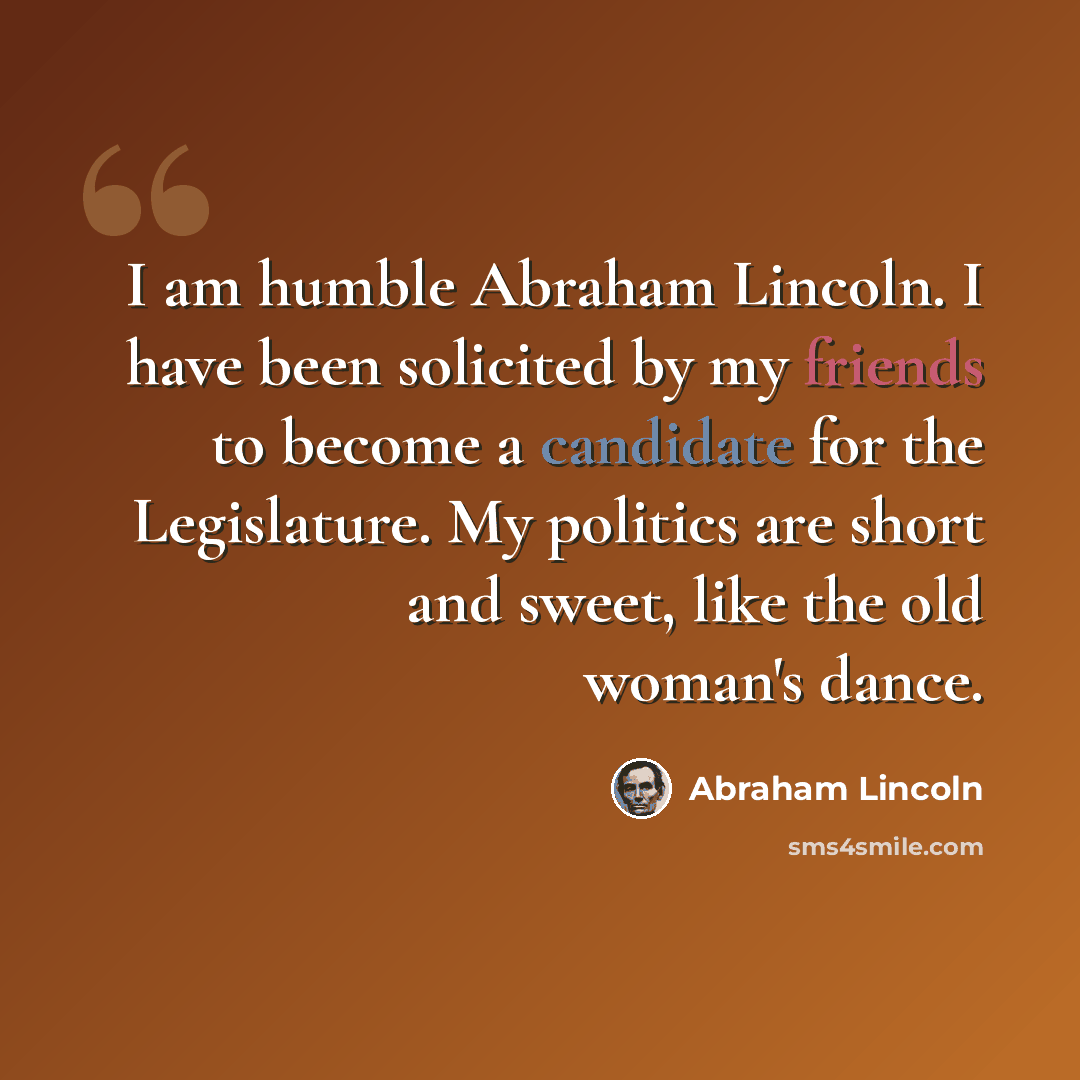 “I am humble Abraham Lincoln. I have been solicited by my friends to become a candidate for the Legislature. My politics are short and sweet, like the old woman's dance.” quote by Abraham Lincoln