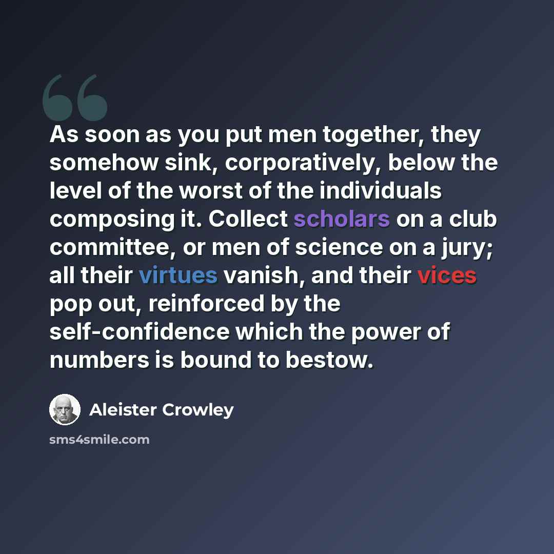 “As soon as you put men together, they somehow sink, corporatively, below the level of the worst of the individuals composing it. Collect scholars on a club committee, or men of science on a jury; all their virtues vanish, and their vices pop out, reinforced by the self-confidence which the power…” quote by Aleister Crowley