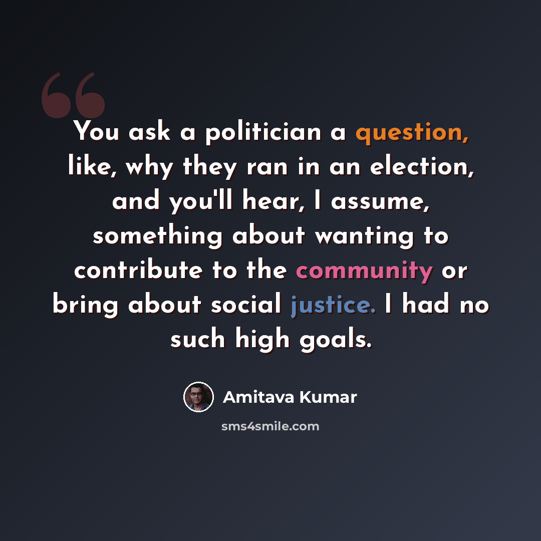 “You ask a politician a question, like, why they ran in an election, and you'll hear, I assume, something about wanting to contribute to the community or bring about social justice. I had no such high goals.” quote by Amitava Kumar