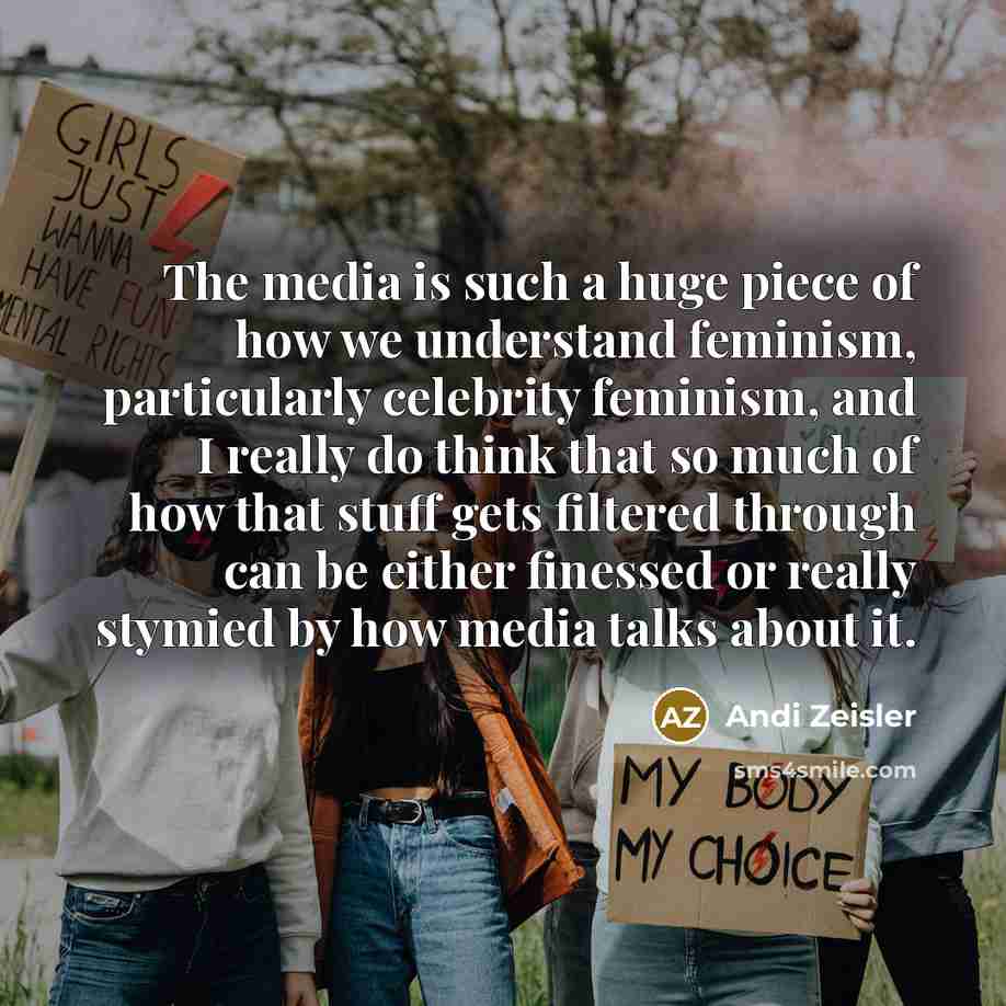 “The media is such a huge piece of how we understand feminism, particularly celebrity feminism, and I really do think that so much of how that stuff gets filtered through can be either finessed or really stymied by how media talks about it.” quote by Andi Zeisler
