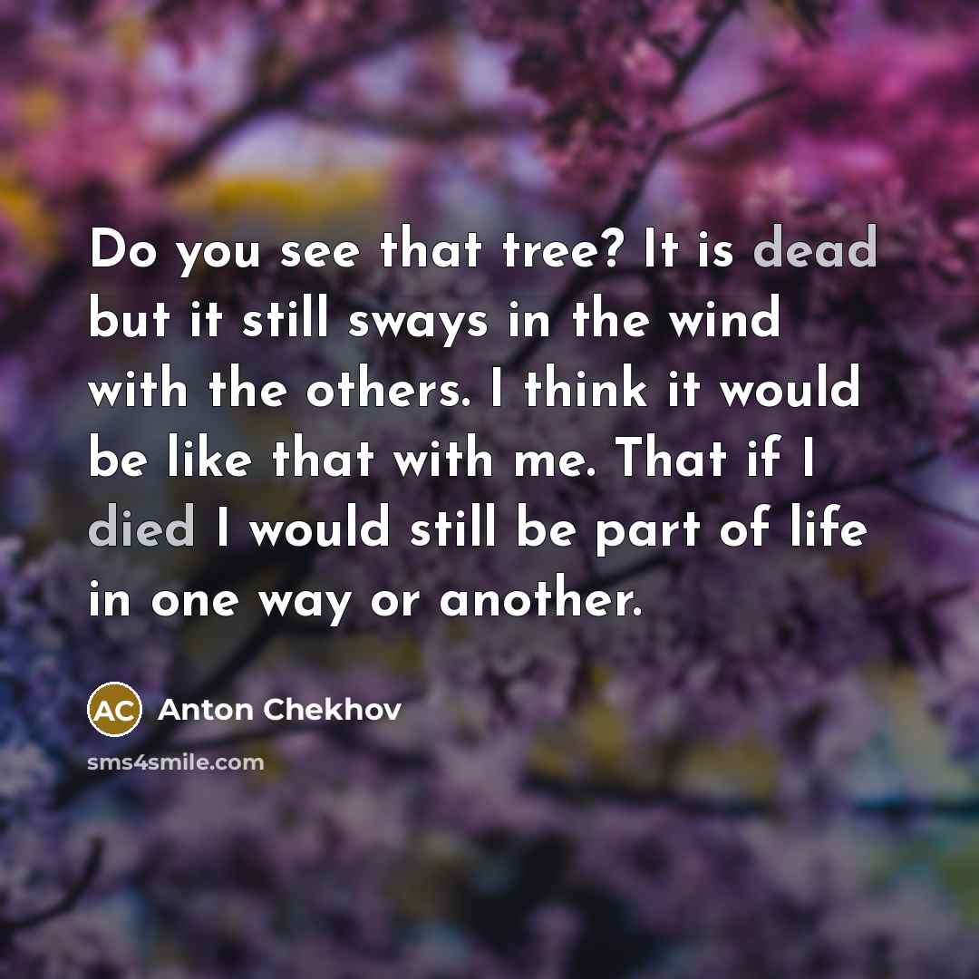 “Do you see that tree? It is dead but it still sways in the wind with the others. I think it would be like that with me. That if I died I would still be part of life in one way or another.” quote by Anton Chekhov