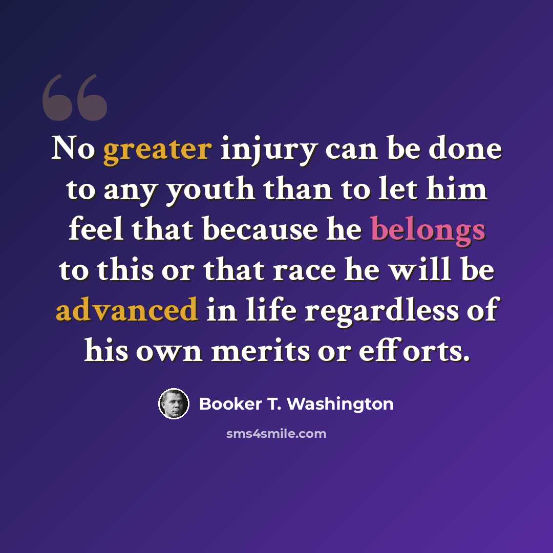 “No greater injury can be done to any youth than to let him feel that because he belongs to this or that race he will be advanced in life regardless of his own merits or efforts.” quote by Booker T. Washington