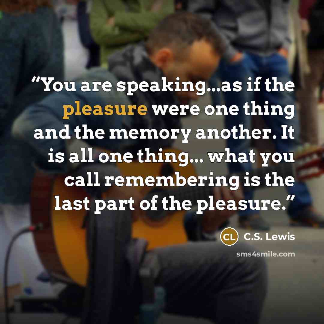 “You are speaking...as if the pleasure were one thing and the memory another. It is all one thing... what you call remembering is the last part of the pleasure.” quote by C.S. Lewis
