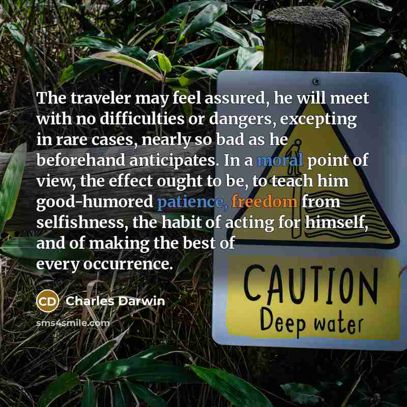 “The traveler may feel assured, he will meet with no difficulties or dangers, excepting in rare cases, nearly so bad as he beforehand anticipates. In a moral point of view, the effect ought to be, to teach him good-humored patience, freedom from selfishness, the habit of acting for himself, and of…” quote by Charles Darwin