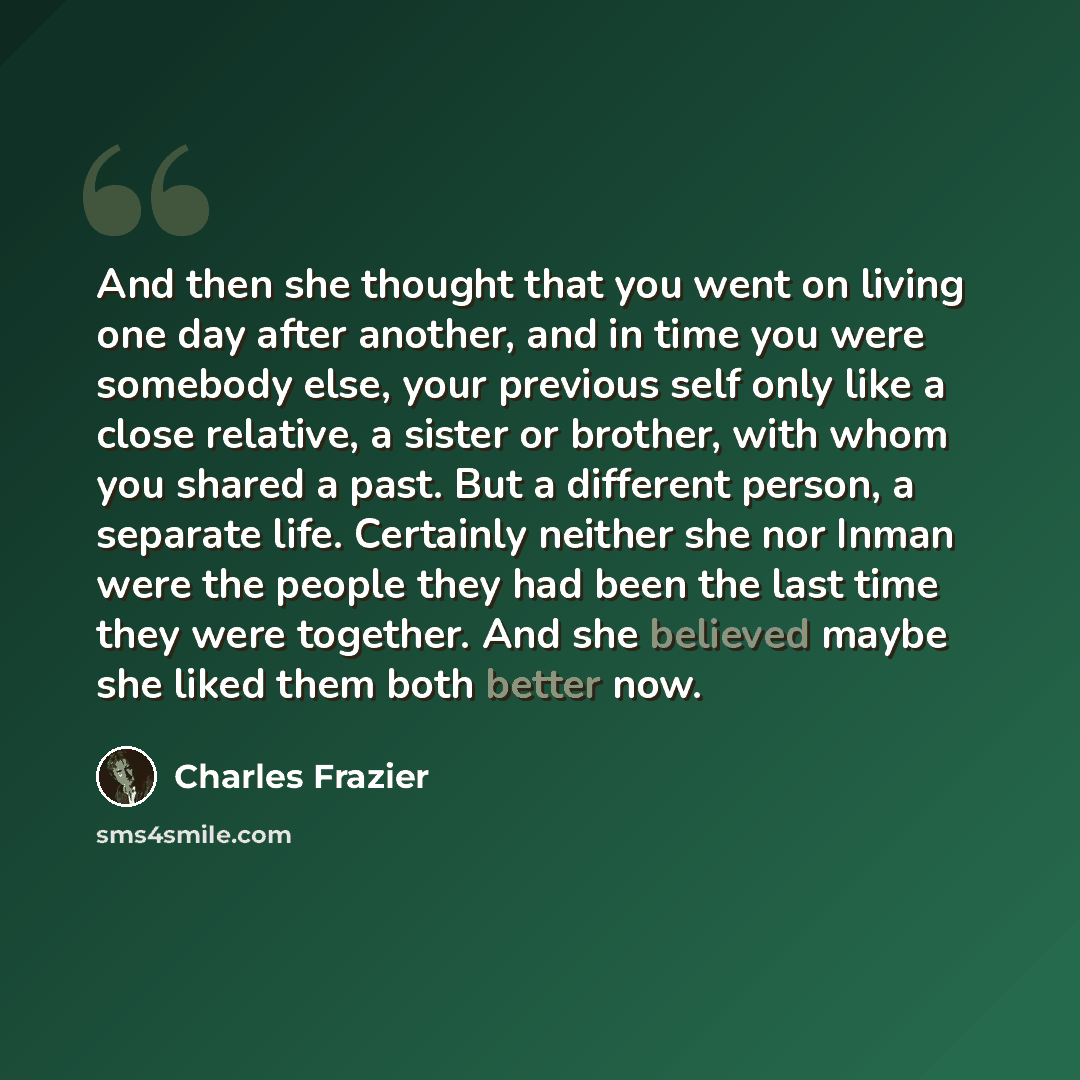 “And then she thought that you went on living one day after another, and in time you were somebody else, your previous self only like a close relative, a sister or brother, with whom you shared a past. But a different person, a separate life. Certainly neither she nor Inman were the people they had…” quote by Charles Frazier