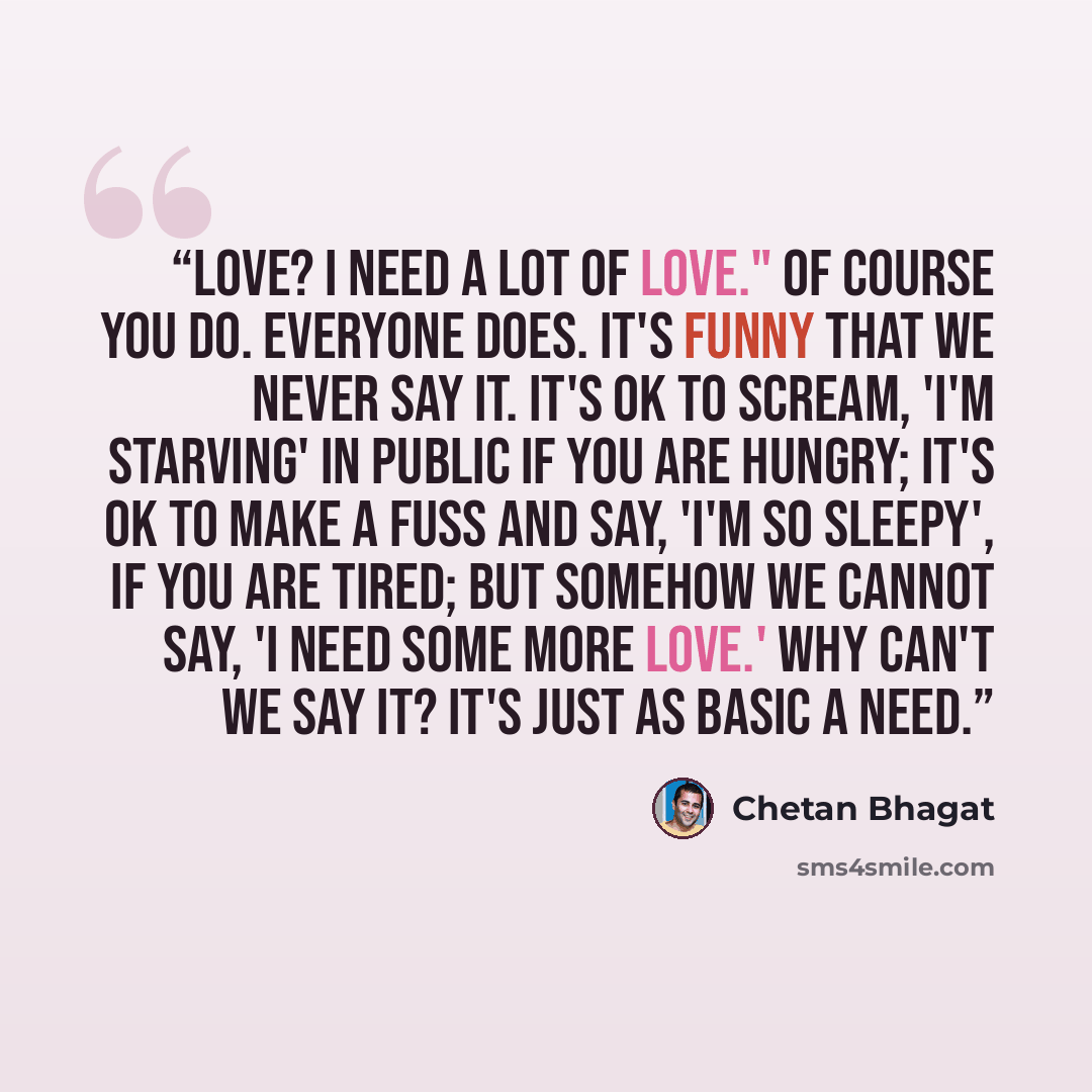 “Love? I need a lot of love." Of course you do. Everyone does. It's funny that we never say it. It's OK to scream, 'I'm starving' in public if you are hungry; it's OK to make a fuss and say, 'I'm so sleepy', if you are tired; but somehow we cannot say, 'I need some more love.' Why can't we say it?…” quote by Chetan Bhagat