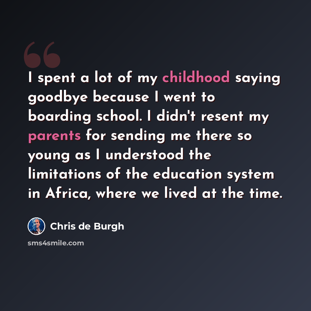 “I spent a lot of my childhood saying goodbye because I went to boarding school. I didn't resent my parents for sending me there so young as I understood the limitations of the education system in Africa, where we lived at the time.” quote by Chris de Burgh