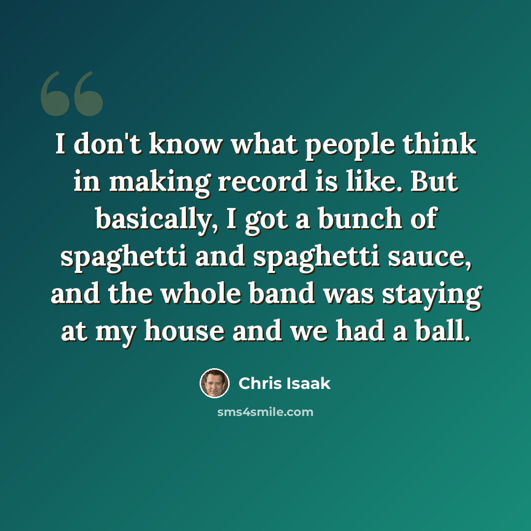 “I don't know what people think in making record is like. But basically, I got a bunch of spaghetti and spaghetti sauce, and the whole band was staying at my house and we had a ball.” quote by Chris Isaak
