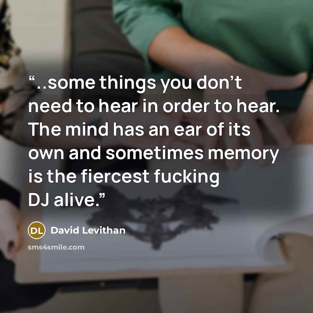 “..some things you don't need to hear in order to hear. The mind has an ear of its own and sometimes memory is the fiercest fucking DJ alive.” quote by David Levithan