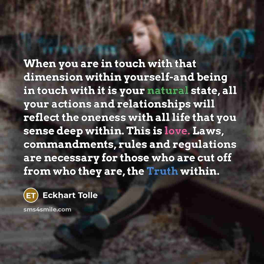 “When you are in touch with that dimension within yourself-and being in touch with it is your natural state, all your actions and relationships will reflect the oneness with all life that you sense deep within. This is love. Laws, commandments, rules and regulations are necessary for those who are…” quote by Eckhart Tolle