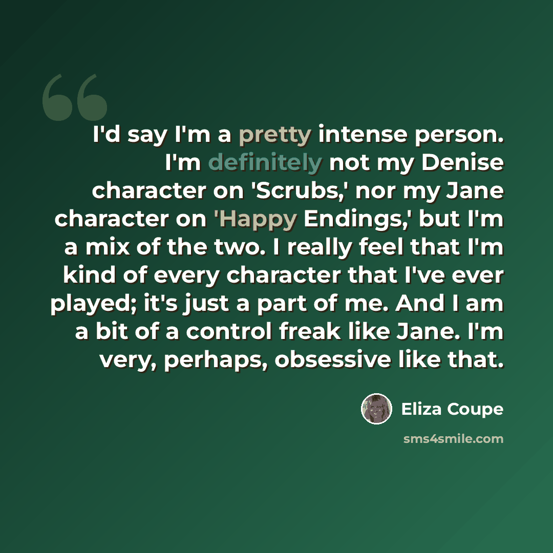 “I'd say I'm a pretty intense person. I'm definitely not my Denise character on 'Scrubs,' nor my Jane character on 'Happy Endings,' but I'm a mix of the two. I really feel that I'm kind of every character that I've ever played; it's just a part of me. And I am a bit of a control freak like Jane…” quote by Eliza Coupe