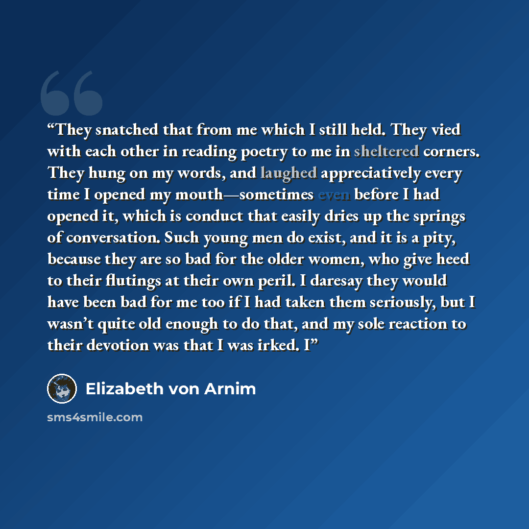 “They snatched that from me which I still held. They vied with each other in reading poetry to me in sheltered corners. They hung on my words, and laughed appreciatively every time I opened my mouth—sometimes even before I had opened it, which is conduct that easily dries up the springs of…” quote by Elizabeth von Arnim