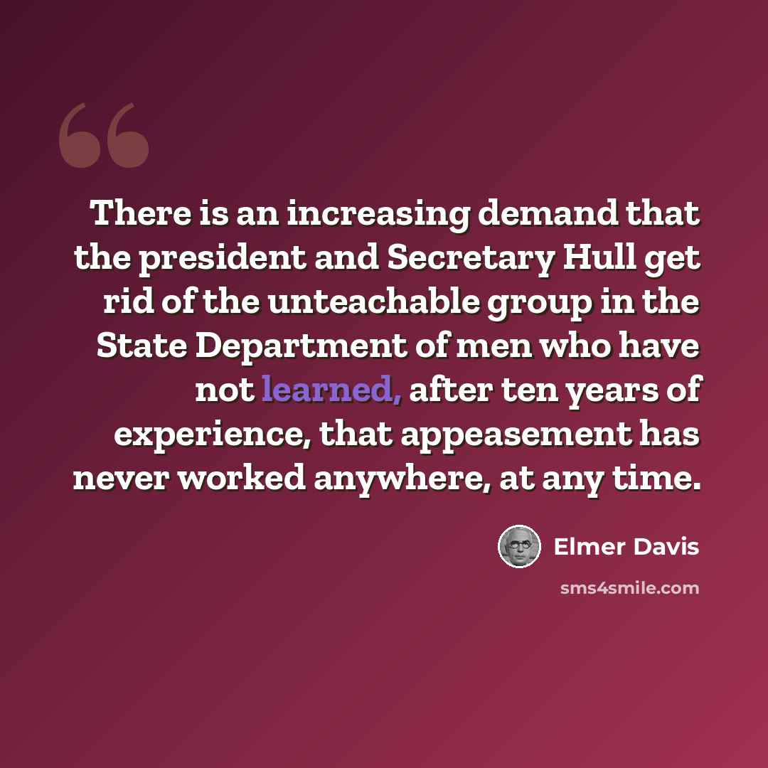 “There is an increasing demand that the president and Secretary Hull get rid of the unteachable group in the State Department of men who have not learned, after ten years of experience, that appeasement has never worked anywhere, at any time.” quote by Elmer Davis