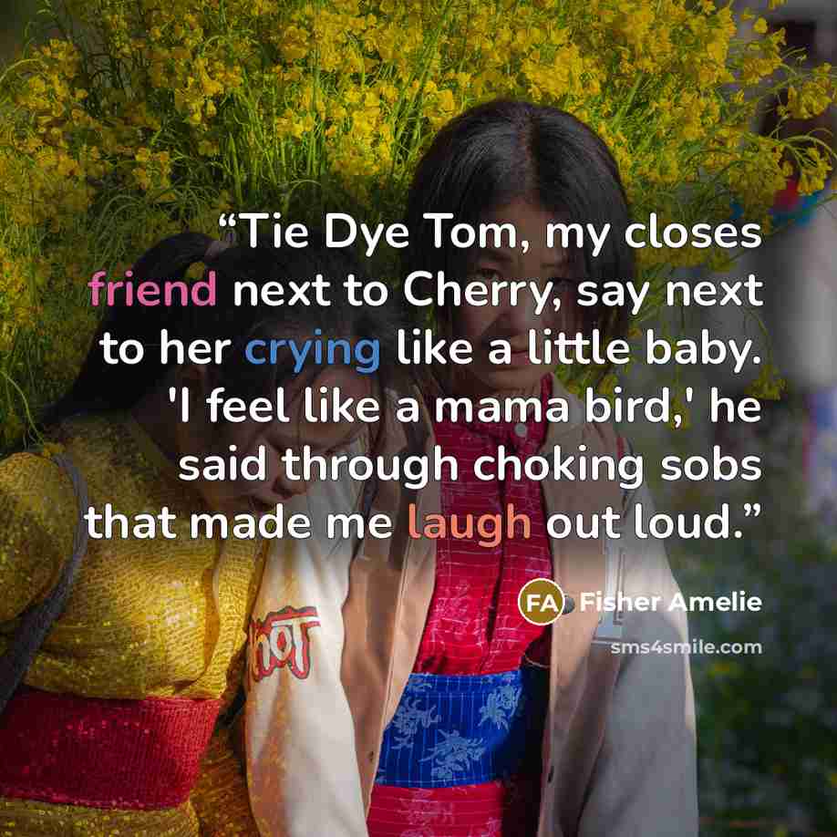 “Tie Dye Tom, my closes friend next to Cherry, say next to her crying like a little baby. 'I feel like a mama bird,' he said through choking sobs that made me laugh out loud.” quote by Fisher Amelie