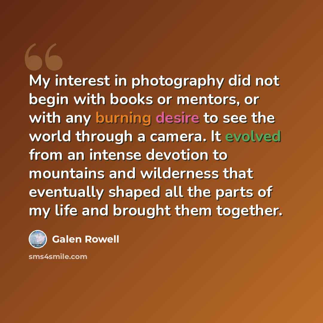 “My interest in photography did not begin with books or mentors, or with any burning desire to see the world through a camera. It evolved from an intense devotion to mountains and wilderness that eventually shaped all the parts of my life and brought them together.” quote by Galen Rowell