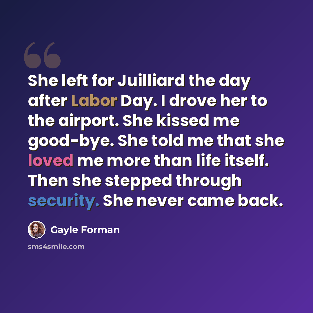 “She left for Juilliard the day after Labor Day. I drove her to the airport. She kissed me good-bye. She told me that she loved me more than life itself. Then she stepped through security. She never came back.” quote by Gayle Forman
