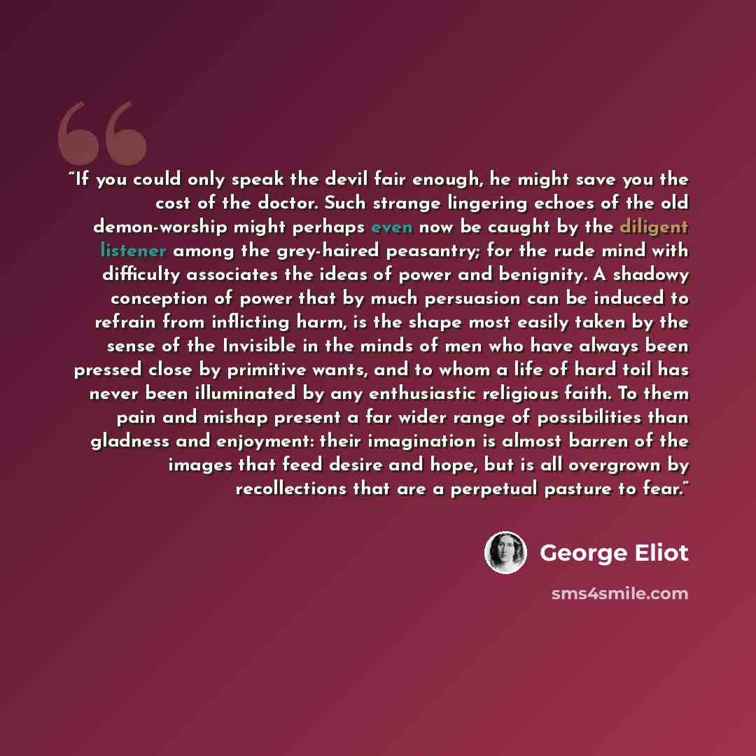 “If you could only speak the devil fair enough, he might save you the cost of the doctor. Such strange lingering echoes of the old demon-worship might perhaps even now be caught by the diligent listener among the grey-haired peasantry; for the rude mind with difficulty associates the ideas of power…” quote by George Eliot