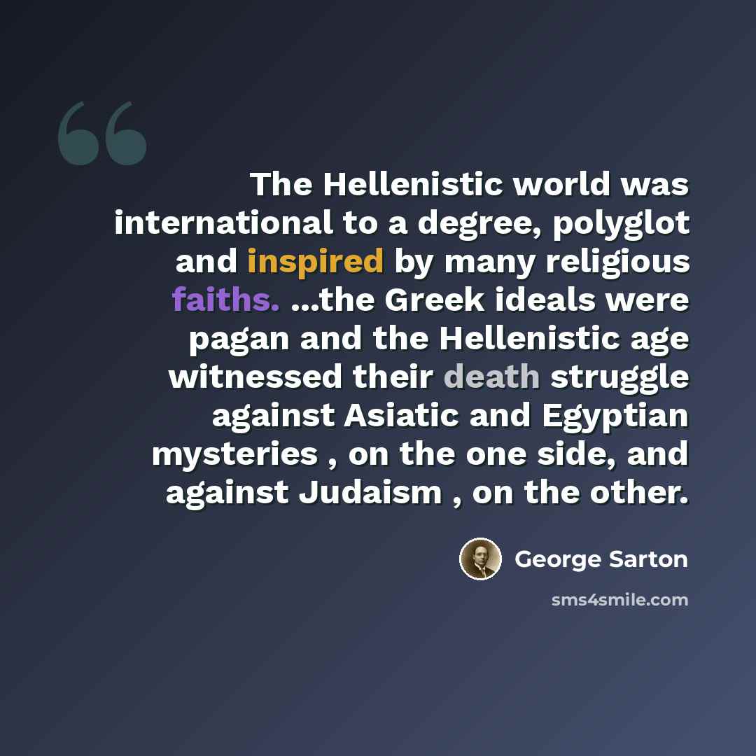 “The Hellenistic world was international to a degree, polyglot and inspired by many religious faiths. ...the Greek ideals were pagan and the Hellenistic age witnessed their death struggle against Asiatic and Egyptian mysteries , on the one side, and against Judaism , on the other.” quote by George Sarton