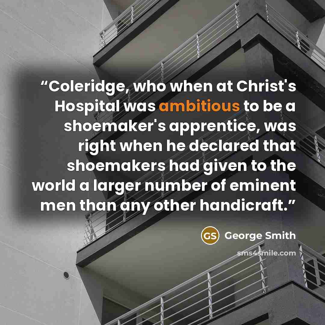 “Coleridge, who when at Christ's Hospital was ambitious to be a shoemaker's apprentice, was right when he declared that shoemakers had given to the world a larger number of eminent men than any other handicraft.” quote by George Smith
