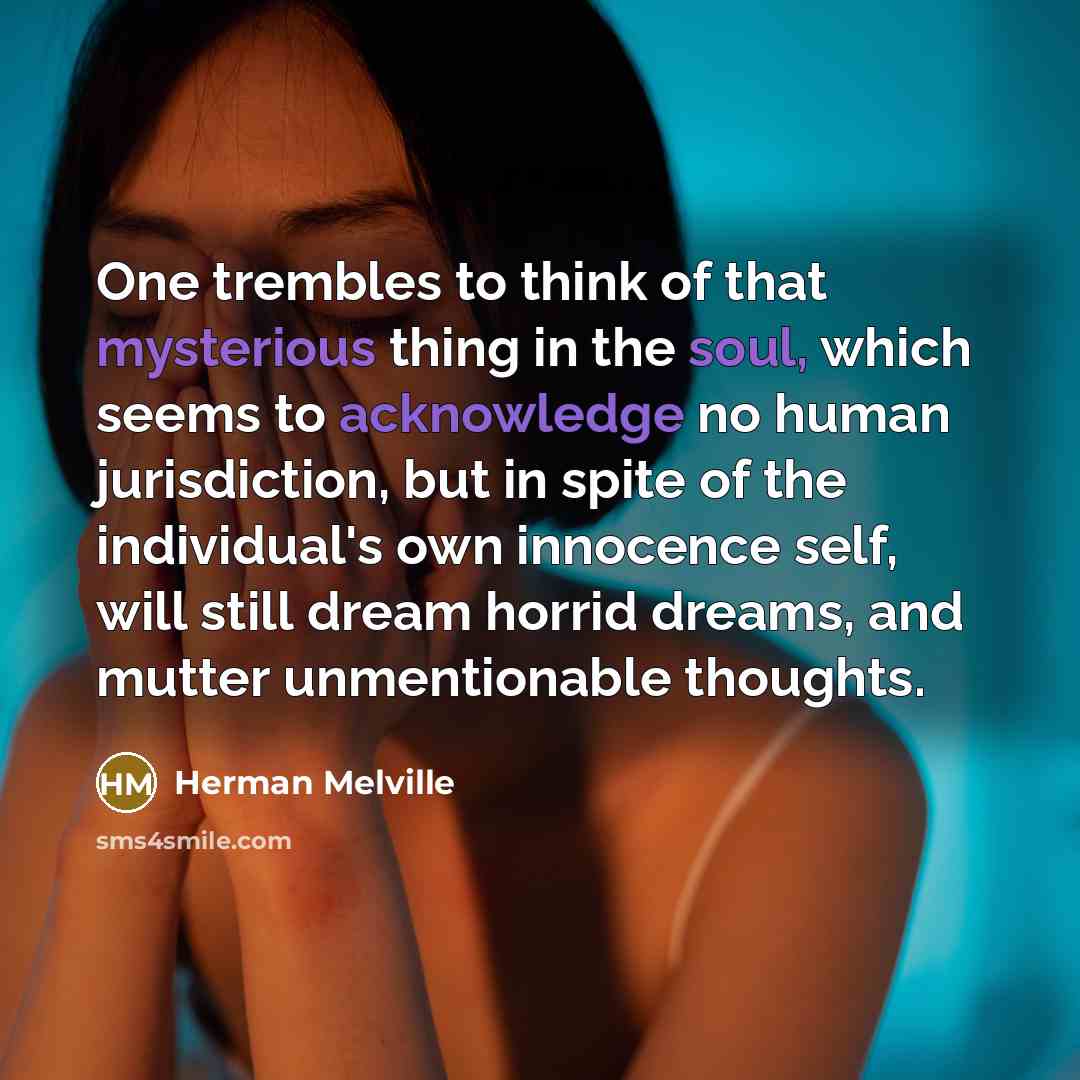 “One trembles to think of that mysterious thing in the soul, which seems to acknowledge no human jurisdiction, but in spite of the individual's own innocence self, will still dream horrid dreams, and mutter unmentionable thoughts.” quote by Herman Melville