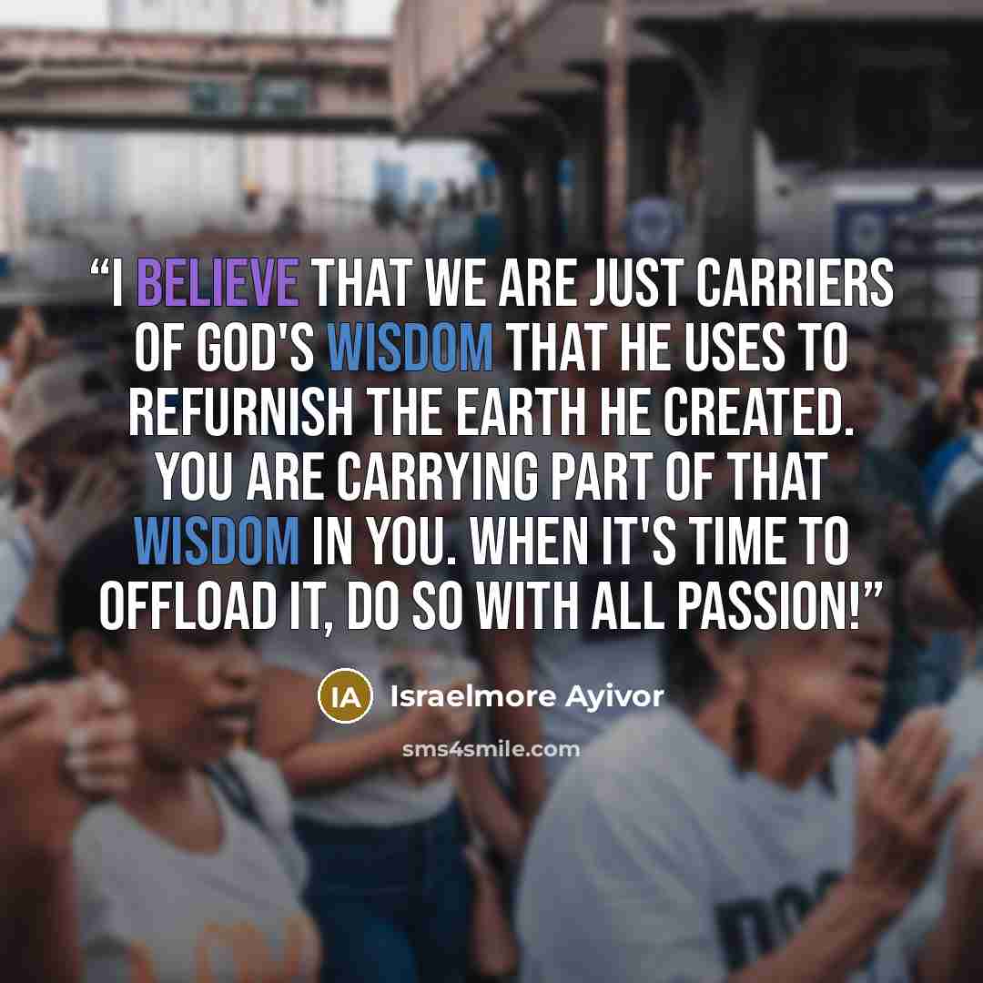 “I believe that we are just carriers of God's wisdom that he uses to refurnish the earth He created. You are carrying part of that wisdom in you. When it's time to offload it, do so with all passion!” quote by Israelmore Ayivor