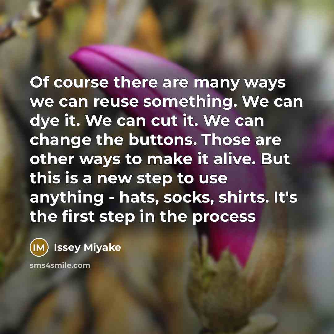 “Of course there are many ways we can reuse something. We can dye it. We can cut it. We can change the buttons. Those are other ways to make it alive. But this is a new step to use anything - hats, socks, shirts. It's the first step in the process” quote by Issey Miyake