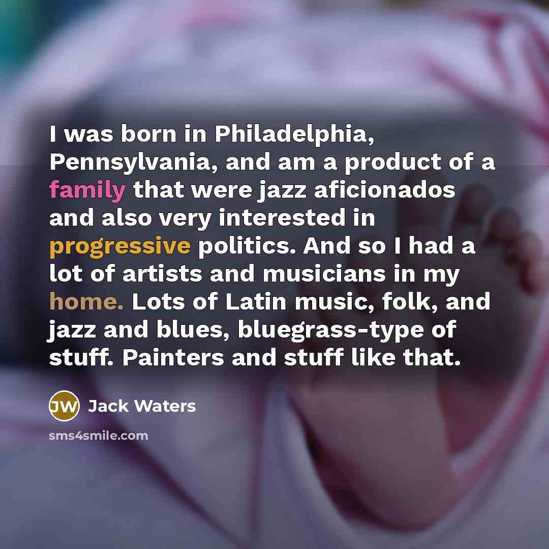 “I was born in Philadelphia, Pennsylvania, and am a product of a family that were jazz aficionados and also very interested in progressive politics. And so I had a lot of artists and musicians in my home. Lots of Latin music, folk, and jazz and blues, bluegrass-type of stuff. Painters and stuff…” quote by Jack Waters