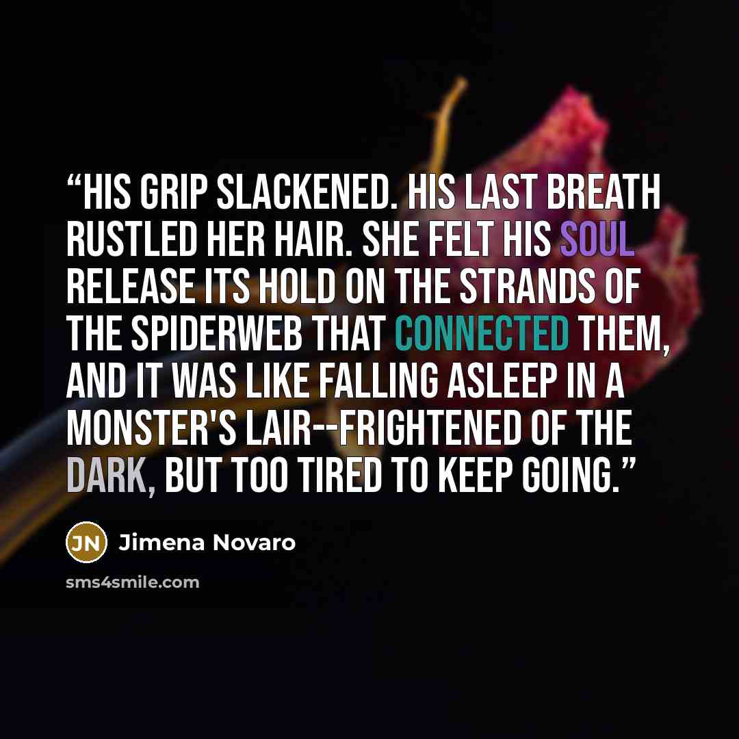 “His grip slackened. His last breath rustled her hair. She felt his soul release its hold on the strands of the spiderweb that connected them, and it was like falling asleep in a monster's lair--frightened of the dark, but too tired to keep going.” quote by Jimena Novaro