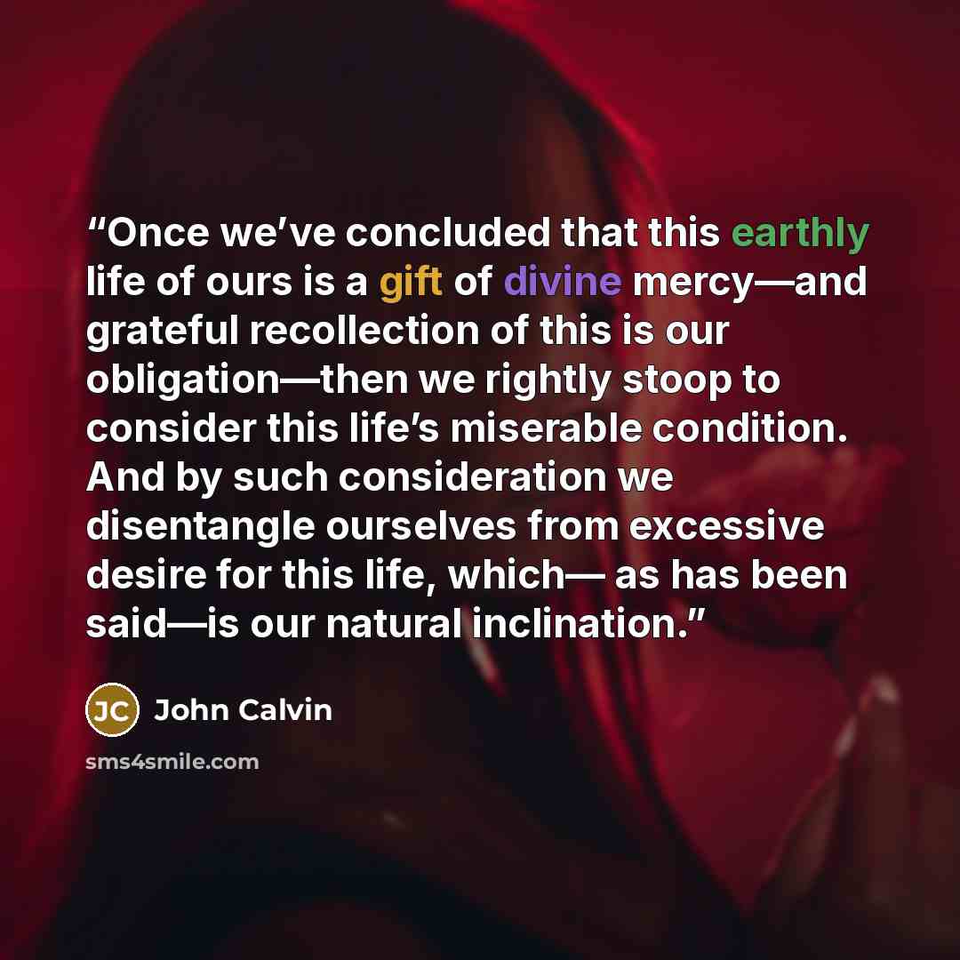 “Once we’ve concluded that this earthly life of ours is a gift of divine mercy—and grateful recollection of this is our obligation—then we rightly stoop to consider this life’s miserable condition. And by such consideration we disentangle ourselves from excessive desire for this life, which— as has…” quote by John Calvin