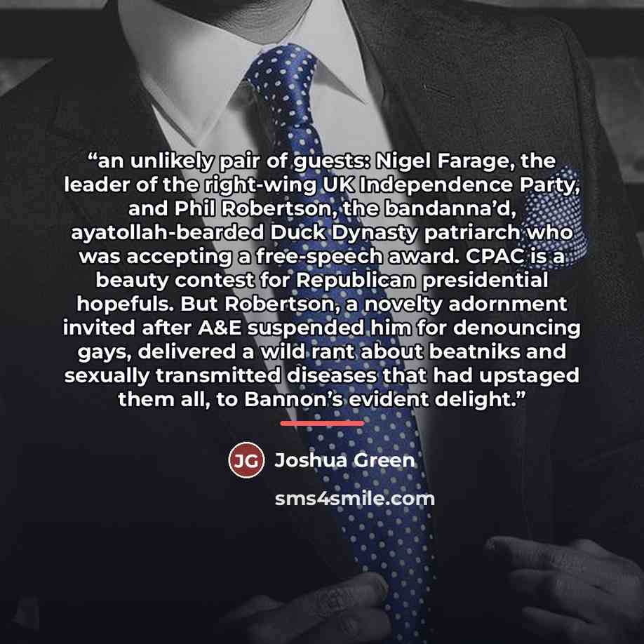 “an unlikely pair of guests: Nigel Farage, the leader of the right-wing UK Independence Party, and Phil Robertson, the bandanna’d, ayatollah-bearded Duck Dynasty patriarch who was accepting a free-speech award. CPAC is a beauty contest for Republican presidential hopefuls. But Robertson, a novelty…” quote by Joshua Green